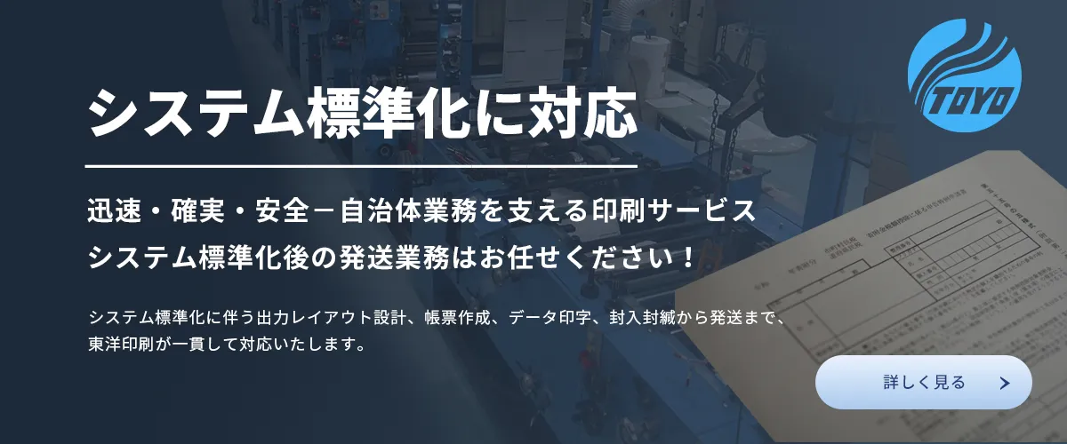 システム標準化に対応。迅速、確実、安全ー自治体業務を支える印刷サービス。システム標準化後の発送業務はお任せください！